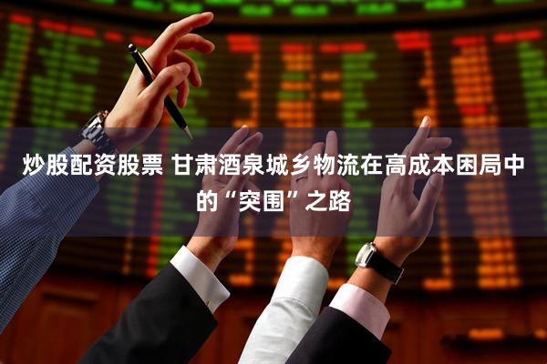 炒股配资股票 甘肃酒泉城乡物流在高成本困局中的“突围”之路