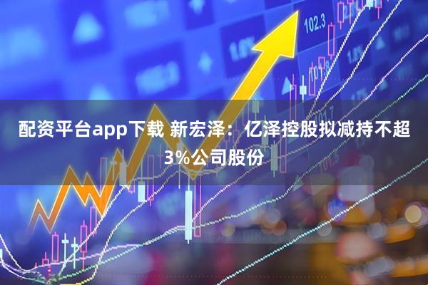 配资平台app下载 新宏泽：亿泽控股拟减持不超3%公司股份