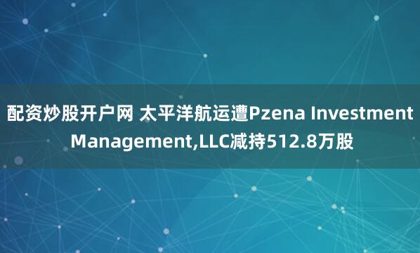 配资炒股开户网 太平洋航运遭Pzena Investment Management,LLC减持512.8万股
