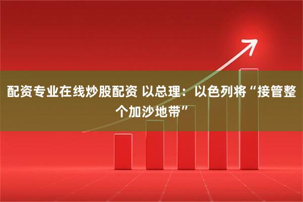 配资专业在线炒股配资 以总理：以色列将“接管整个加沙地带”