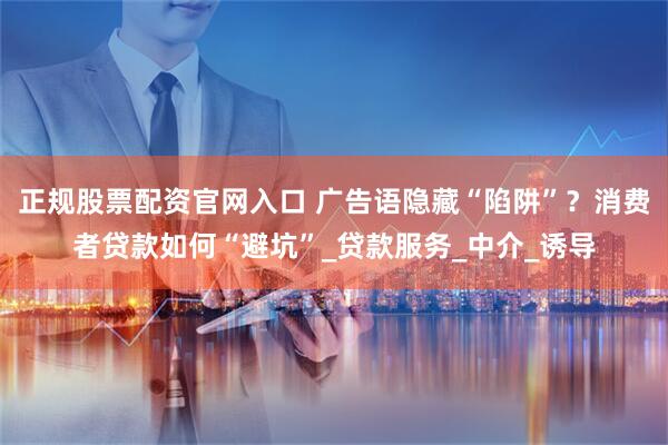 正规股票配资官网入口 广告语隐藏“陷阱”？消费者贷款如何“避坑”_贷款服务_中介_诱导