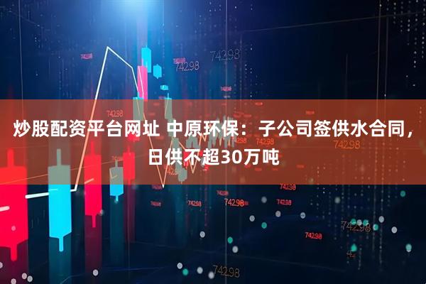 炒股配资平台网址 中原环保：子公司签供水合同，日供不超30万吨