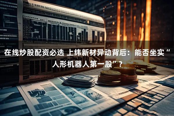 在线炒股配资必选 上纬新材异动背后：能否坐实“人形机器人第一股”？