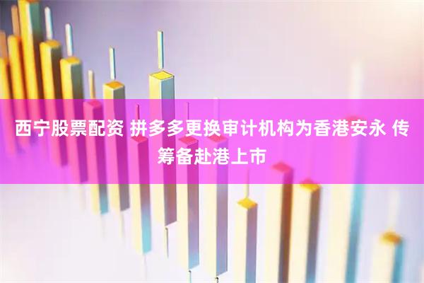 西宁股票配资 拼多多更换审计机构为香港安永 传筹备赴港上市