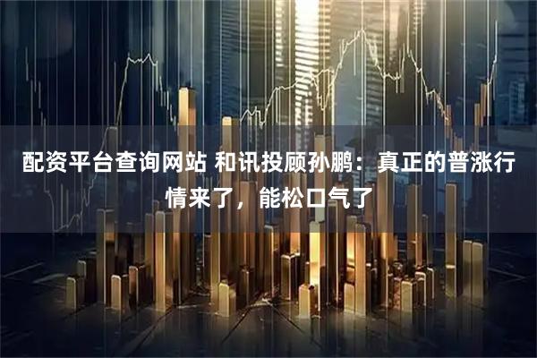 配资平台查询网站 和讯投顾孙鹏：真正的普涨行情来了，能松口气了