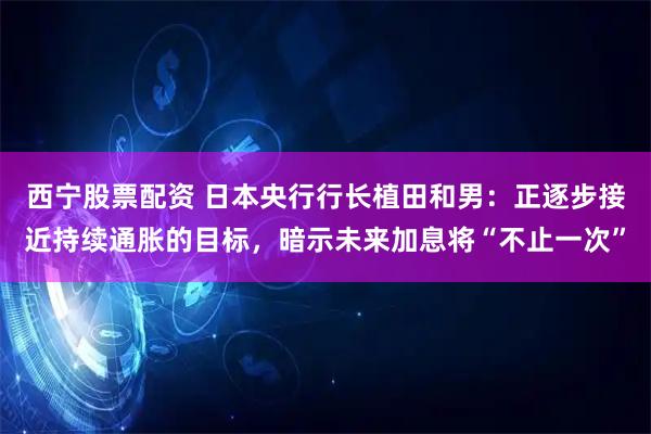 西宁股票配资 日本央行行长植田和男：正逐步接近持续通胀的目标，暗示未来加息将“不止一次”