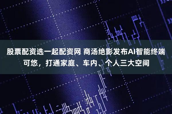 股票配资选一起配资网 商汤绝影发布AI智能终端可悠，打通家庭、车内、个人三大空间