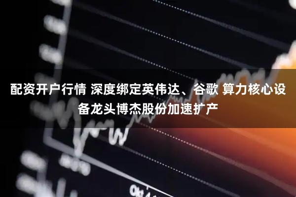 配资开户行情 深度绑定英伟达、谷歌 算力核心设备龙头博杰股份加速扩产