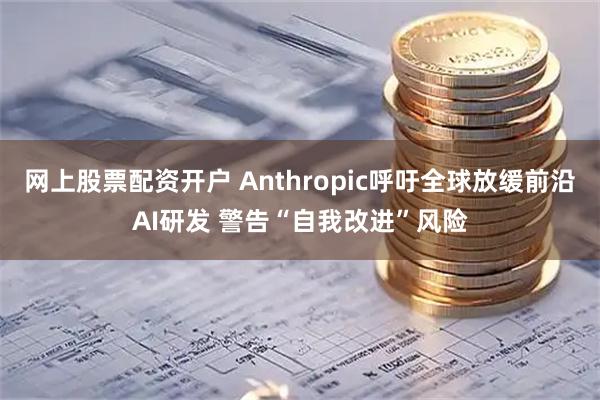 网上股票配资开户 Anthropic呼吁全球放缓前沿AI研发 警告“自我改进”风险