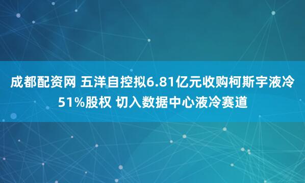 成都配资网 五洋自控拟6.81亿元收购柯斯宇液冷51%股权 切入数据中心液冷赛道