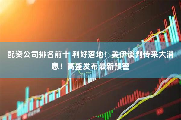 配资公司排名前十 利好落地！美伊谈判传来大消息！高盛发布最新预警